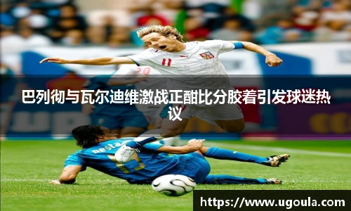 巴列彻与瓦尔迪维激战正酣比分胶着引发球迷热议